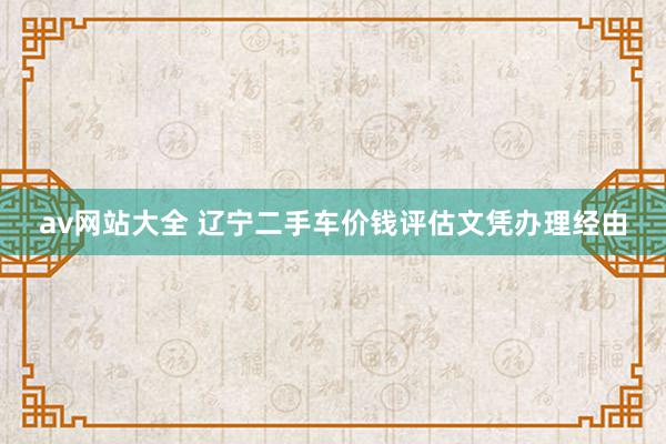 av网站大全 辽宁二手车价钱评估文凭办理经由