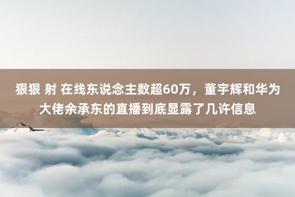 狠狠 射 在线东说念主数超60万，董宇辉和华为大佬余承东的直播到底显露了几许信息