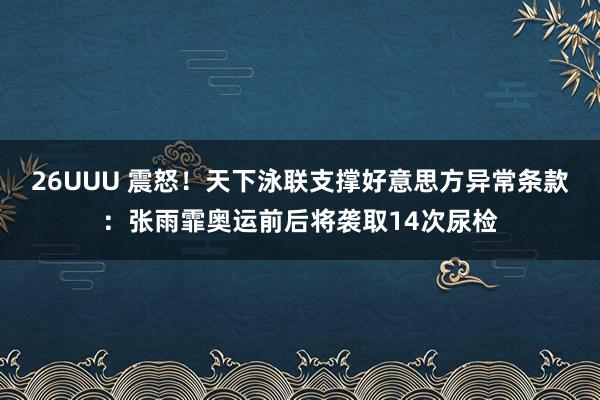 26UUU 震怒！天下泳联支撑好意思方异常条款：张雨霏奥运前后将袭取14次尿检