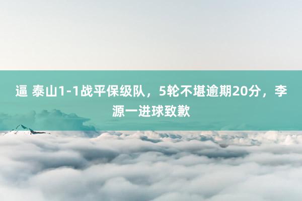 逼 泰山1-1战平保级队，5轮不堪逾期20分，李源一进球致歉