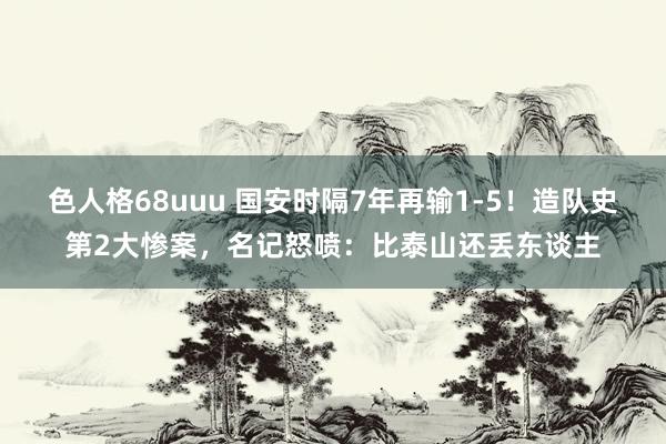 色人格68uuu 国安时隔7年再输1-5！造队史第2大惨案，名记怒喷：比泰山还丢东谈主