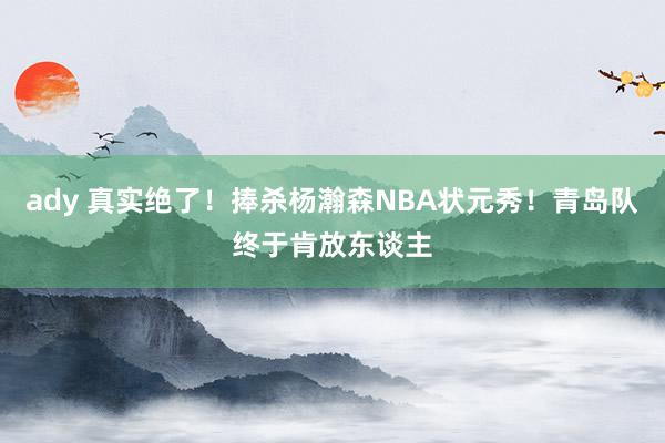 ady 真实绝了！捧杀杨瀚森NBA状元秀！青岛队终于肯放东谈主