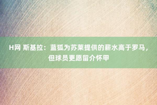 H网 斯基拉：蓝狐为苏莱提供的薪水高于罗马，但球员更愿留介怀甲