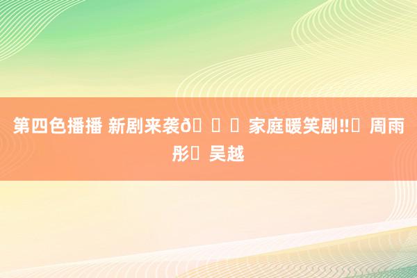 第四色播播 新剧来袭🆘家庭暖笑剧‼️周雨彤❌吴越