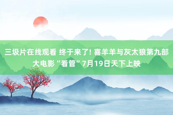 三圾片在线观看 终于来了! 喜羊羊与灰太狼第九部大电影“看管”7月19日天下上映