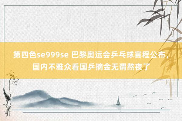 第四色se999se 巴黎奥运会乒乓球赛程公布，国内不雅众看国乒摘金无谓熬夜了