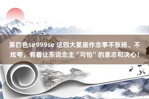 第四色se999se 这四大星座作念事不张扬、不炫夸，有着让东说念主“可怕”的意志和决心！