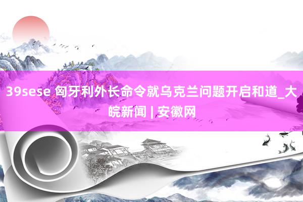 39sese 匈牙利外长命令就乌克兰问题开启和道_大皖新闻 | 安徽网