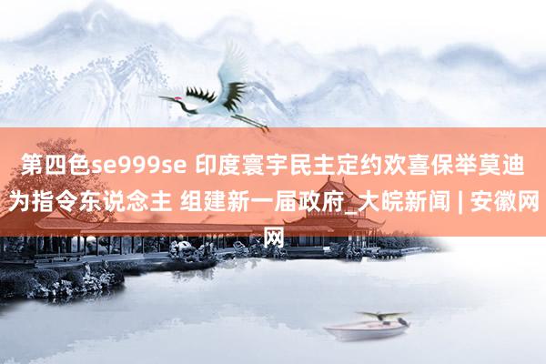 第四色se999se 印度寰宇民主定约欢喜保举莫迪为指令东说念主 组建新一届政府_大皖新闻 | 安徽网