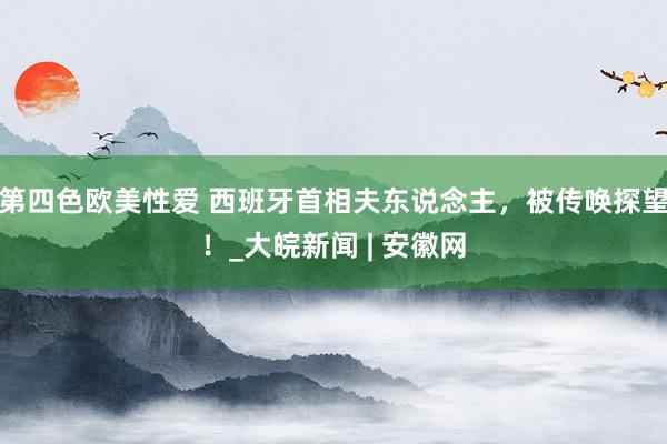 第四色欧美性爱 西班牙首相夫东说念主，被传唤探望！_大皖新闻 | 安徽网