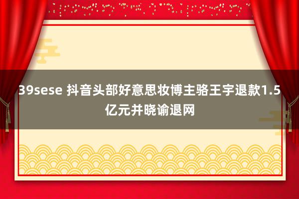 39sese 抖音头部好意思妆博主骆王宇退款1.5亿元并晓谕退网