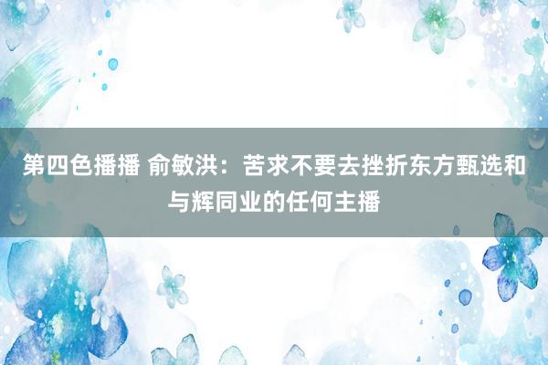 第四色播播 俞敏洪：苦求不要去挫折东方甄选和与辉同业的任何主播