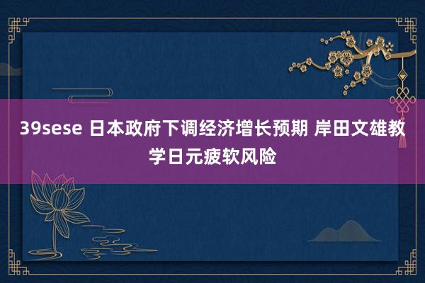 39sese 日本政府下调经济增长预期 岸田文雄教学日元疲软风险