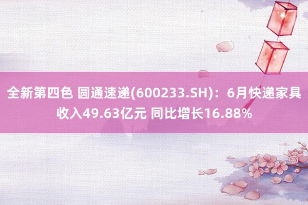 全新第四色 圆通速递(600233.SH)：6月快递家具收入49.63亿元 同比增长16.88%