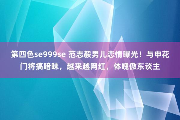 第四色se999se 范志毅男儿恋情曝光！与申花门将搞暗昧，越来越网红，体魄傲东谈主