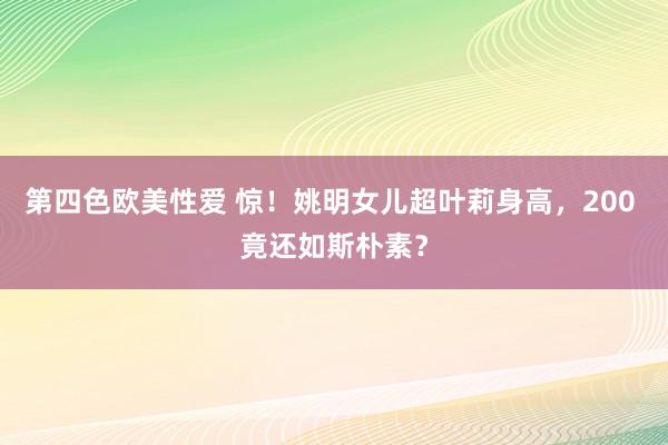 第四色欧美性爱 惊！姚明女儿超叶莉身高，200 竟还如斯朴素？