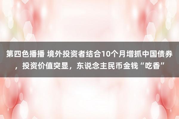 第四色播播 境外投资者结合10个月增抓中国债券，投资价值突显，东说念主民币金钱“吃香”