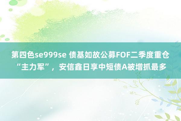 第四色se999se 债基如故公募FOF二季度重仓“主力军”，安信鑫日享中短债A被增抓最多