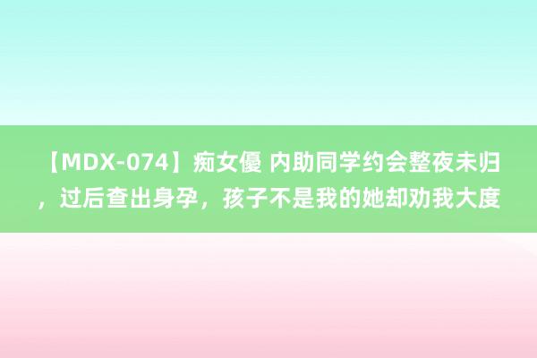 【MDX-074】痴女優 内助同学约会整夜未归，过后查出身孕，孩子不是我的她却劝我大度