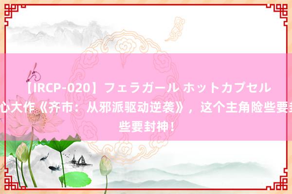 【IRCP-020】フェラガール ホットカプセル5 良心大作《齐市：从邪派驱动逆袭》，这个主角险些要封神！