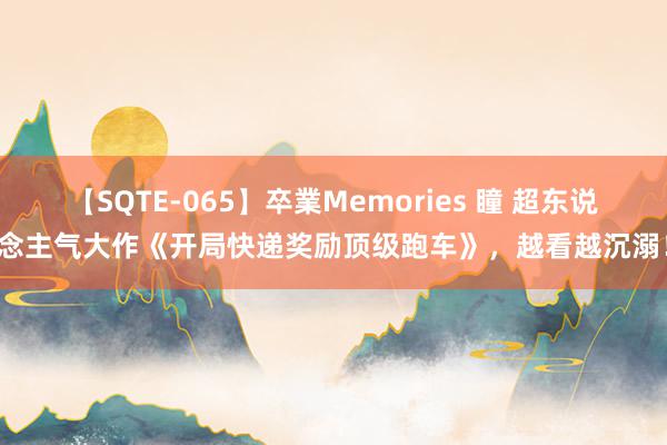 【SQTE-065】卒業Memories 瞳 超东说念主气大作《开局快递奖励顶级跑车》，越看越沉溺！