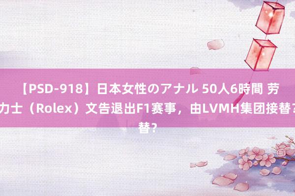 【PSD-918】日本女性のアナル 50人6時間 劳力士（Rolex）文告退出F1赛事，由LVMH集团接替？