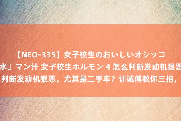 【NEO-335】女子校生のおいしいオシッコ 放尿・よだれ・唾・鼻水・マン汁 女子校生ホルモン 4 怎么判断发动机狠恶，尤其是二手车？训诫傅教你三招，毫不走眼