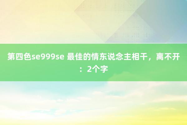 第四色se999se 最佳的情东说念主相干，离不开：2个字