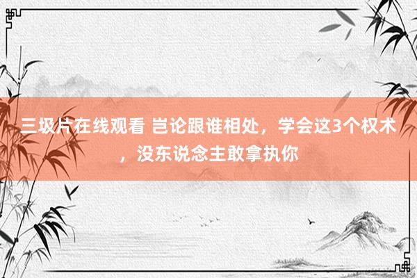 三圾片在线观看 岂论跟谁相处，学会这3个权术，没东说念主敢拿执你