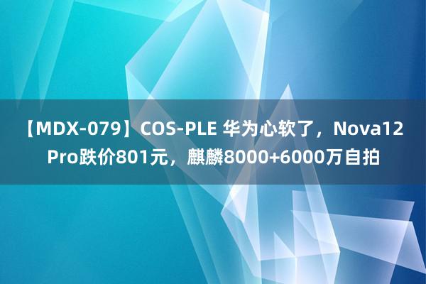 【MDX-079】COS-PLE 华为心软了，Nova12 Pro跌价801元，麒麟8000+6000万自拍