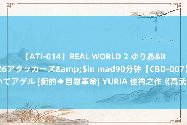 【ATI-014】REAL WORLD 2 ゆりあ</a>2004-08-26アタッカーズ&$in mad90分钟【CBD-007】貴方のオナニー見といてアゲル [痴的◆自慰革命] YURIA 佳构之作《高武通神》，让东谈主惊喜连连的片断，错过险些要哭死！