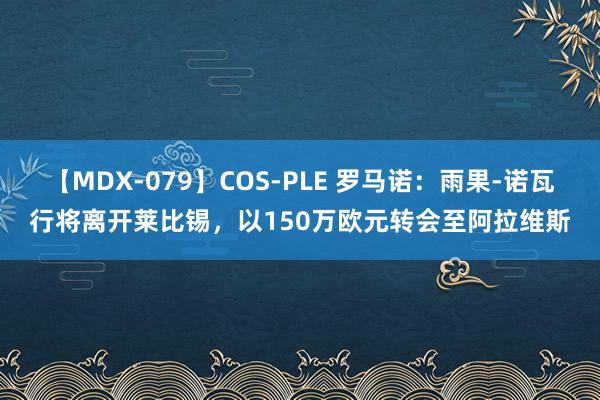 【MDX-079】COS-PLE 罗马诺：雨果-诺瓦行将离开莱比锡，以150万欧元转会至阿拉维斯