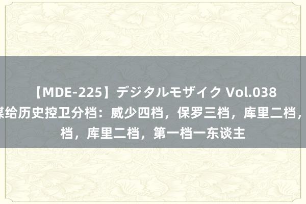 【MDE-225】デジタルモザイク Vol.038 ゆりあ 好意思媒给历史控卫分档：威少四档，保罗三档，库里二档，第一档一东谈主