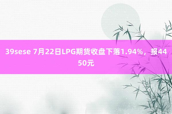 39sese 7月22日LPG期货收盘下落1.94%，报4450元