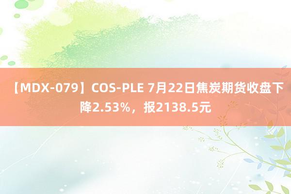 【MDX-079】COS-PLE 7月22日焦炭期货收盘下降2.53%，报2138.5元