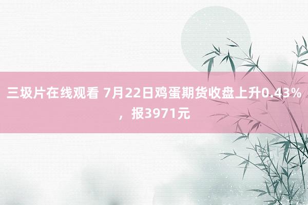 三圾片在线观看 7月22日鸡蛋期货收盘上升0.43%，报3971元