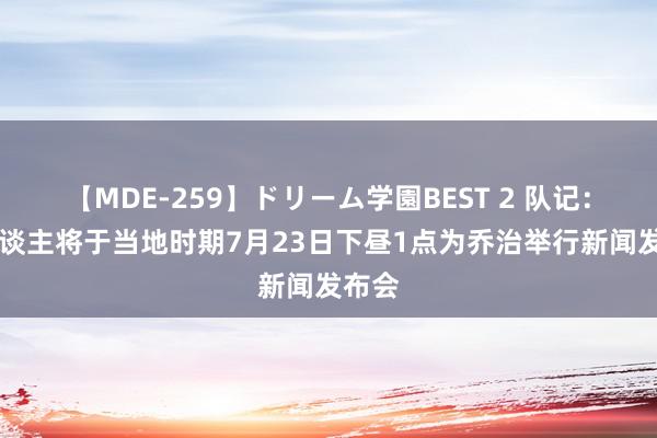 【MDE-259】ドリーム学園BEST 2 队记：76东谈主将于当地时期7月23日下昼1点为乔治举行新闻发布会