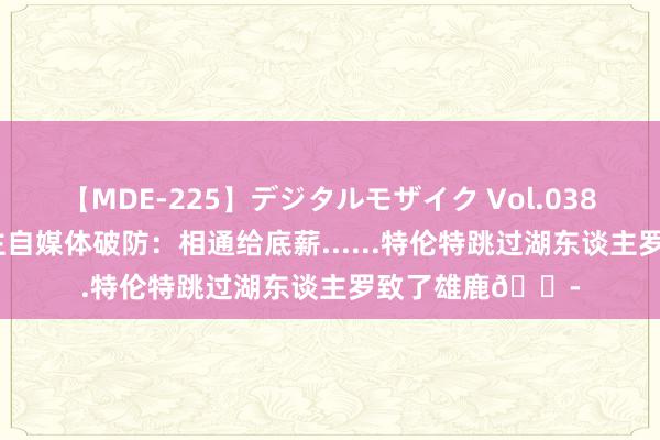 【MDE-225】デジタルモザイク Vol.038 ゆりあ 湖东谈主自媒体破防：相通给底薪......特伦特跳过湖东谈主罗致了雄鹿😭