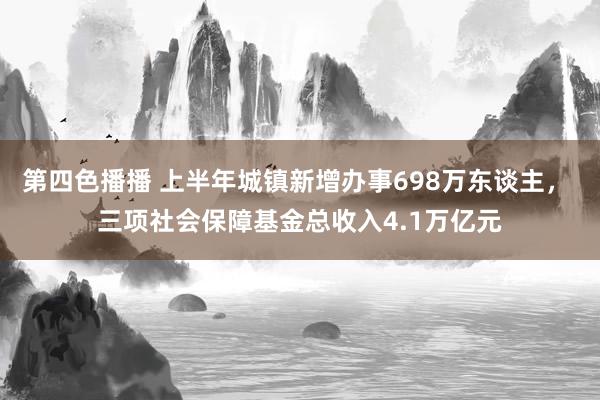 第四色播播 上半年城镇新增办事698万东谈主， 三项社会保障基金总收入4.1万亿元