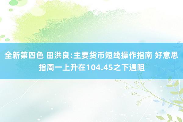 全新第四色 田洪良:主要货币短线操作指南 好意思指周一上升在104.45之下遇阻