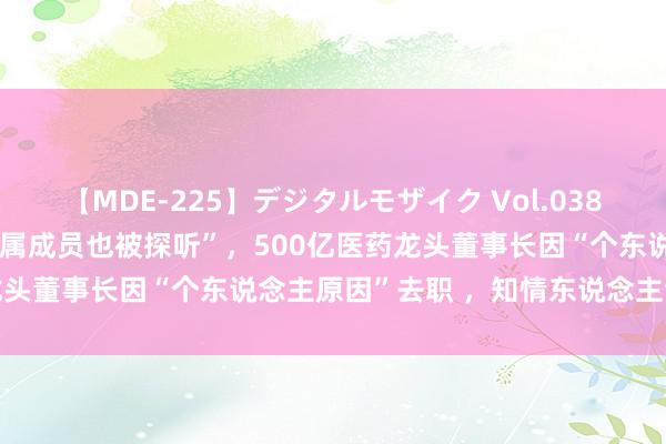 【MDE-225】デジタルモザイク Vol.038 ゆりあ “李楚源被查，眷属成员也被探听”，500亿医药龙头董事长因“个东说念主原因”去职 ，知情东说念主士泄露→