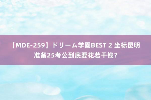 【MDE-259】ドリーム学園BEST 2 坐标昆明 准备25考公到底要花若干钱？