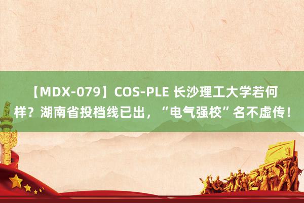 【MDX-079】COS-PLE 长沙理工大学若何样？湖南省投档线已出，“电气强校”名不虚传！