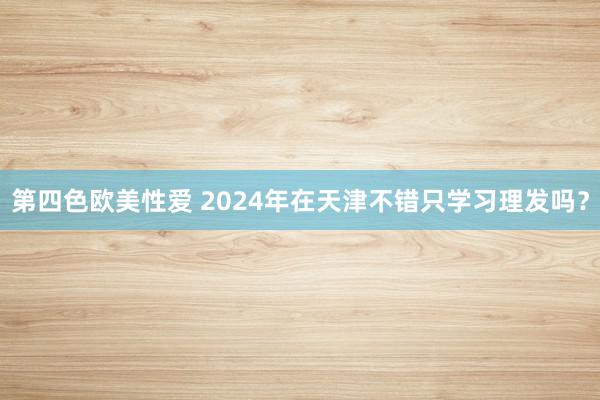 第四色欧美性爱 2024年在天津不错只学习理发吗？