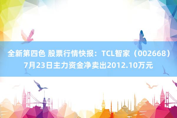 全新第四色 股票行情快报：TCL智家（002668）7月23日主力资金净卖出2012.10万元