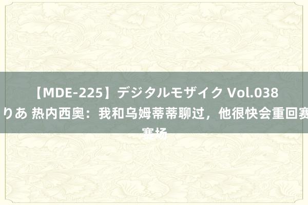 【MDE-225】デジタルモザイク Vol.038 ゆりあ 热内西奥：我和乌姆蒂蒂聊过，他很快会重回赛场