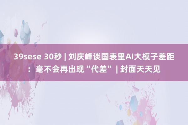 39sese 30秒 | 刘庆峰谈国表里AI大模子差距：毫不会再出现“代差” | 封面天天见