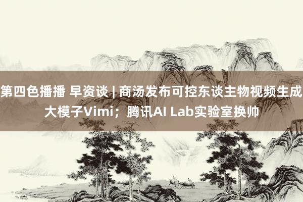 第四色播播 早资谈 | 商汤发布可控东谈主物视频生成大模子Vimi；腾讯AI Lab实验室换帅