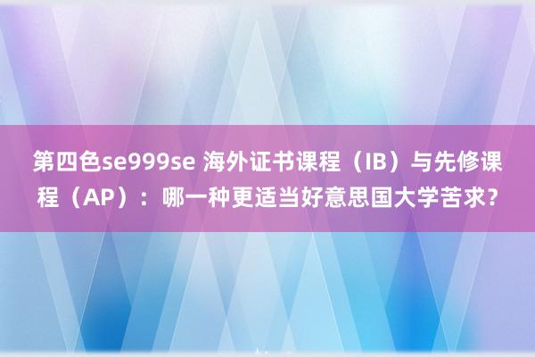 第四色se999se 海外证书课程（IB）与先修课程（AP）：哪一种更适当好意思国大学苦求？