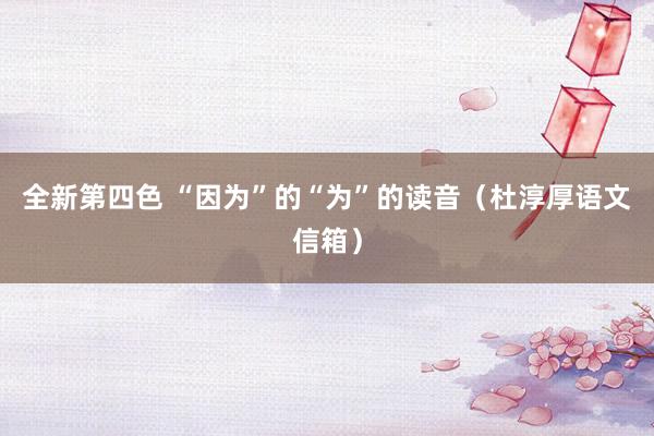 全新第四色 “因为”的“为”的读音（杜淳厚语文信箱）